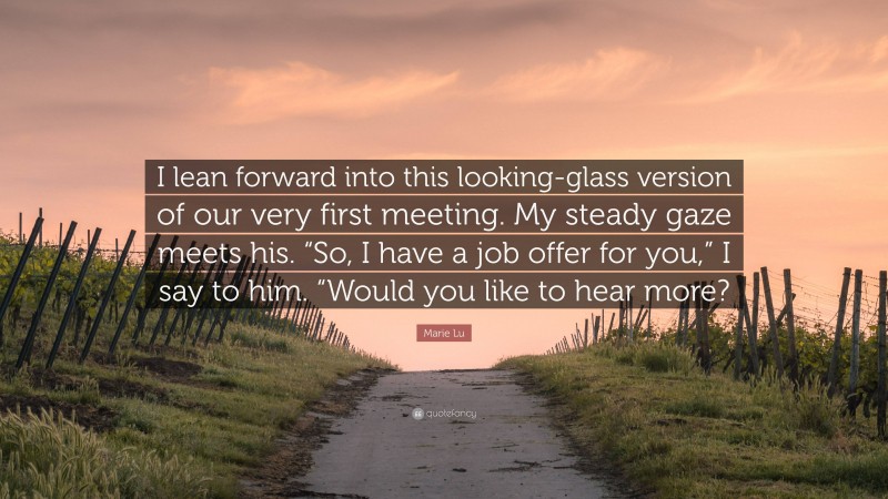 Marie Lu Quote: “I lean forward into this looking-glass version of our very first meeting. My steady gaze meets his. “So, I have a job offer for you,” I say to him. “Would you like to hear more?”