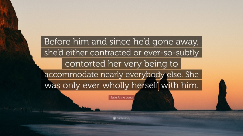 Julie Anne Long Quote: “Before him and since he’d gone away, she’d either contracted or ever-so-subtly contorted her very being to accommodate nearly everybody else. She was only ever wholly herself with him.”