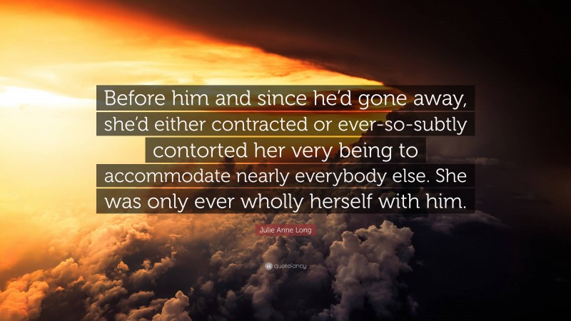 Julie Anne Long Quote: “Before him and since he’d gone away, she’d either contracted or ever-so-subtly contorted her very being to accommodate nearly everybody else. She was only ever wholly herself with him.”