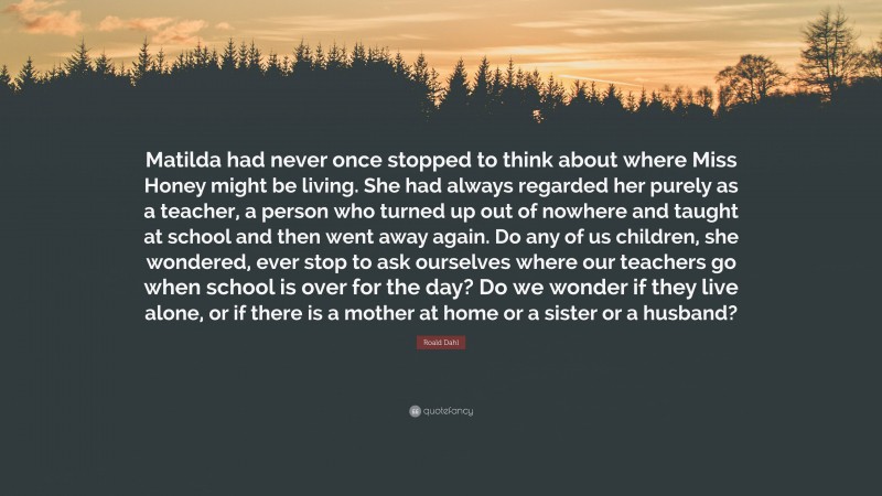 Roald Dahl Quote: “Matilda had never once stopped to think about where Miss Honey might be living. She had always regarded her purely as a teacher, a person who turned up out of nowhere and taught at school and then went away again. Do any of us children, she wondered, ever stop to ask ourselves where our teachers go when school is over for the day? Do we wonder if they live alone, or if there is a mother at home or a sister or a husband?”