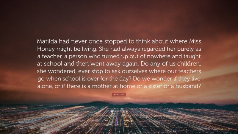 Roald Dahl Quote: “Matilda had never once stopped to think about where Miss Honey might be living. She had always regarded her purely as a teacher, a person who turned up out of nowhere and taught at school and then went away again. Do any of us children, she wondered, ever stop to ask ourselves where our teachers go when school is over for the day? Do we wonder if they live alone, or if there is a mother at home or a sister or a husband?”