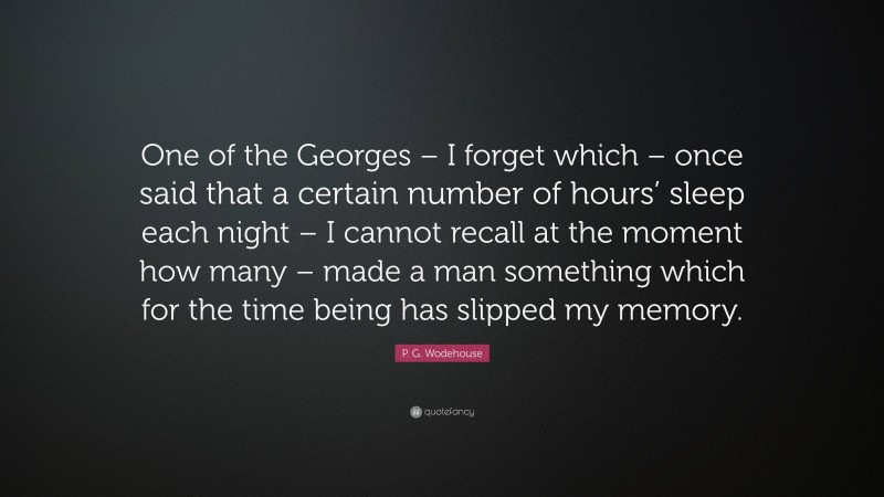 P. G. Wodehouse Quote: “One of the Georges – I forget which – once said that a certain number of hours’ sleep each night – I cannot recall at the moment how many – made a man something which for the time being has slipped my memory.”