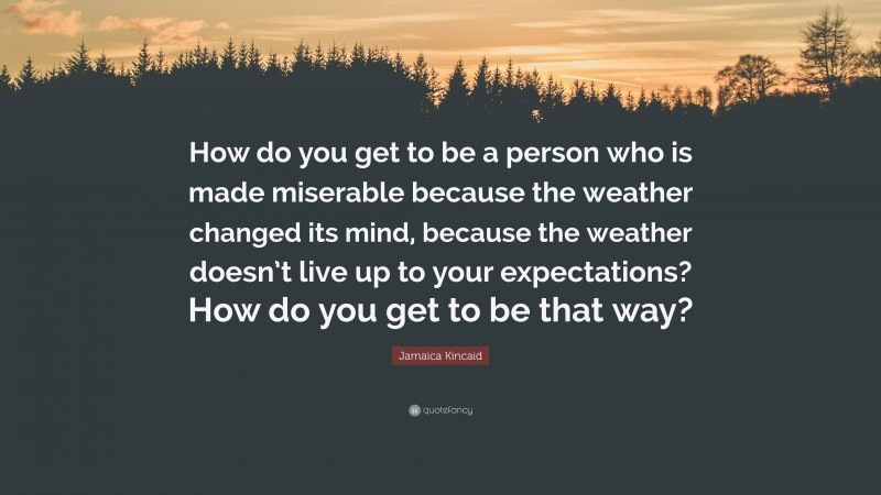 Jamaica Kincaid Quote: “How do you get to be a person who is made miserable because the weather changed its mind, because the weather doesn’t live up to your expectations? How do you get to be that way?”