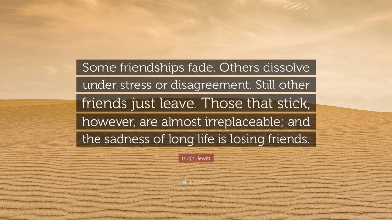 Hugh Hewitt Quote: “Some friendships fade. Others dissolve under stress or disagreement. Still other friends just leave. Those that stick, however, are almost irreplaceable; and the sadness of long life is losing friends.”