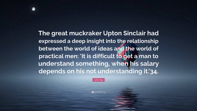 John Kay Quote: “The great muckraker Upton Sinclair had expressed a deep insight into the relationship between the world of ideas and the world of practical men: ‘It is difficult to get a man to understand something, when his salary depends on his not understanding it.’34.”