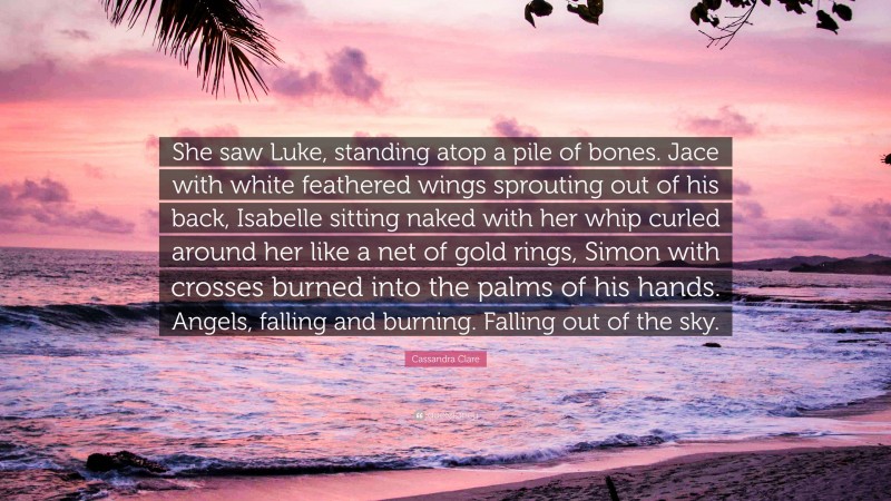 Cassandra Clare Quote: “She saw Luke, standing atop a pile of bones. Jace with white feathered wings sprouting out of his back, Isabelle sitting naked with her whip curled around her like a net of gold rings, Simon with crosses burned into the palms of his hands. Angels, falling and burning. Falling out of the sky.”