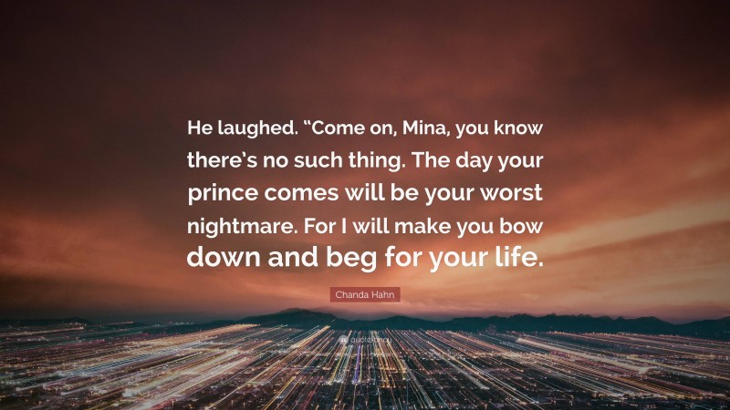 Chanda Hahn Quote: “He laughed. “Come on, Mina, you know there’s no such thing. The day your prince comes will be your worst nightmare. For I will make you bow down and beg for your life.”