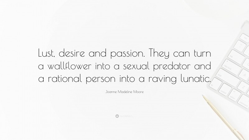 Joanne Madeline Moore Quote: “Lust, desire and passion. They can turn a wallflower into a sexual predator and a rational person into a raving lunatic.”