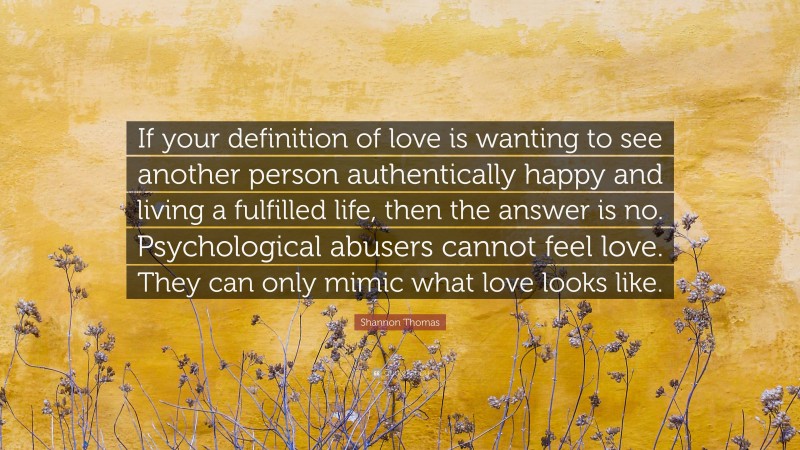 Shannon Thomas Quote: “If your definition of love is wanting to see another person authentically happy and living a fulfilled life, then the answer is no. Psychological abusers cannot feel love. They can only mimic what love looks like.”