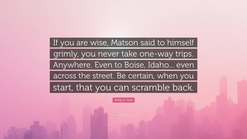 Philip K. Dick Quote: “If you are wise, Matson said to himself grimly, you never take one-way trips. Anywhere. Even to Boise, Idaho... even across the street. Be certain, when you start, that you can scramble back.”