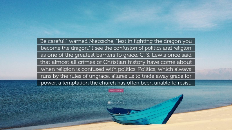 Philip Yancey Quote: “Be careful,” warned Nietzsche, “lest in fighting the dragon you become the dragon.” I see the confusion of politics and religion as one of the greatest barriers to grace. C. S. Lewis once said that almost all crimes of Christian history have come about when religion is confused with politics. Politics, which always runs by the rules of ungrace, allures us to trade away grace for power, a temptation the church has often been unable to resist.”