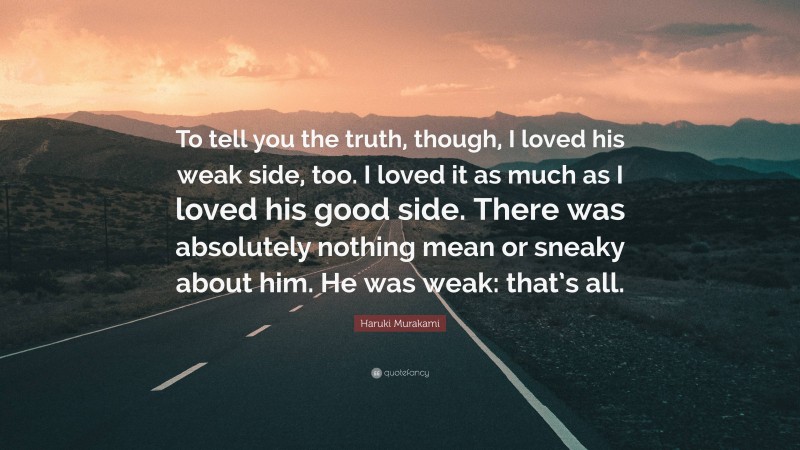 Haruki Murakami Quote: “To tell you the truth, though, I loved his weak side, too. I loved it as much as I loved his good side. There was absolutely nothing mean or sneaky about him. He was weak: that’s all.”