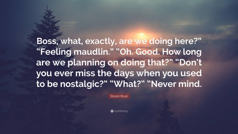 Steven Brust Quote: “Boss, what, exactly, are we doing here?” “Feeling maudlin.” “Oh. Good. How long are we planning on doing that?” “Don’t you ever miss the days when you used to be nostalgic?” “What?” “Never mind.”