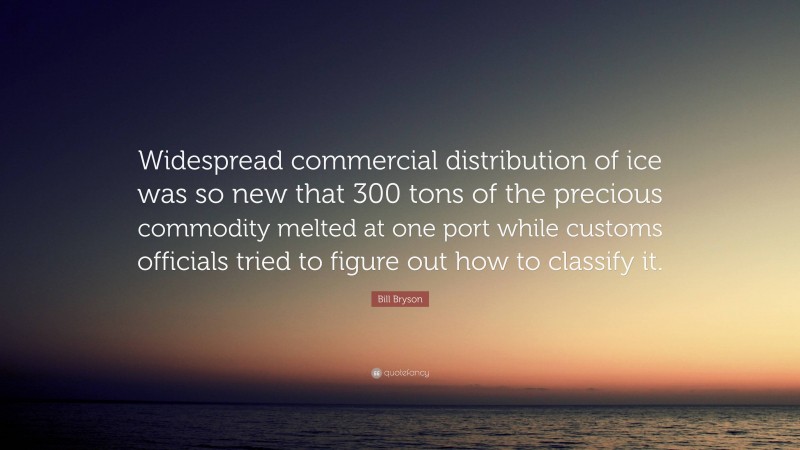 Bill Bryson Quote: “Widespread commercial distribution of ice was so new that 300 tons of the precious commodity melted at one port while customs officials tried to figure out how to classify it.”