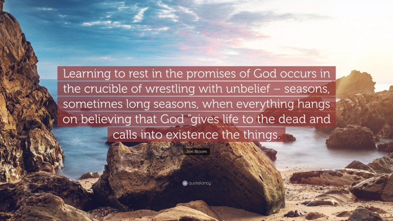 Jon Bloom Quote: “Learning to rest in the promises of God occurs in the crucible of wrestling with unbelief – seasons, sometimes long seasons, when everything hangs on believing that God “gives life to the dead and calls into existence the things.”