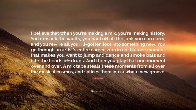 Rob Sheffield Quote: “I believe that when you’re making a mix, you’re making history. You ransack the vaults, you haul off all the junk you can carry, and you rewire all your ill-gotten loot into something new. You go through an artist’s entire career, zero in on that one moment that makes you want to jump and dance and smoke bats and bite the heads off drugs. And then you play that one moment over and over. A mix tape steals these moments from all over the musical cosmos, and splices them into a whole new groove.”