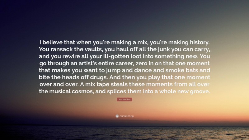 Rob Sheffield Quote: “I believe that when you’re making a mix, you’re making history. You ransack the vaults, you haul off all the junk you can carry, and you rewire all your ill-gotten loot into something new. You go through an artist’s entire career, zero in on that one moment that makes you want to jump and dance and smoke bats and bite the heads off drugs. And then you play that one moment over and over. A mix tape steals these moments from all over the musical cosmos, and splices them into a whole new groove.”