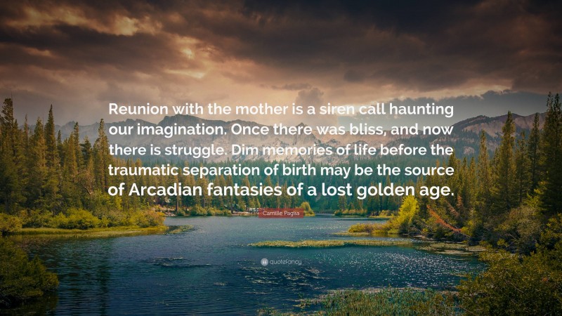 Camille Paglia Quote: “Reunion with the mother is a siren call haunting our imagination. Once there was bliss, and now there is struggle. Dim memories of life before the traumatic separation of birth may be the source of Arcadian fantasies of a lost golden age.”
