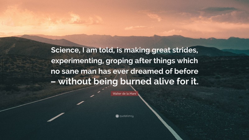 Walter de la Mare Quote: “Science, I am told, is making great strides, experimenting, groping after things which no sane man has ever dreamed of before – without being burned alive for it.”