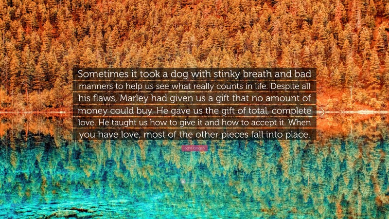John Grogan Quote: “Sometimes it took a dog with stinky breath and bad manners to help us see what really counts in life. Despite all his flaws, Marley had given us a gift that no amount of money could buy. He gave us the gift of total, complete love. He taught us how to give it and how to accept it. When you have love, most of the other pieces fall into place.”
