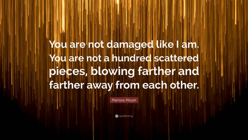 Marissa Meyer Quote: “You are not damaged like I am. You are not a hundred scattered pieces, blowing farther and farther away from each other.”
