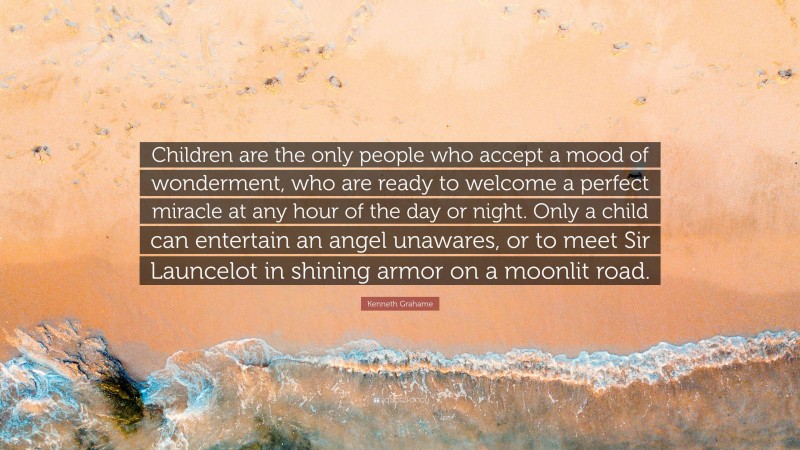 Kenneth Grahame Quote: “Children are the only people who accept a mood of wonderment, who are ready to welcome a perfect miracle at any hour of the day or night. Only a child can entertain an angel unawares, or to meet Sir Launcelot in shining armor on a moonlit road.”