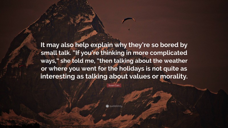 Susan Cain Quote: “It may also help explain why they’re so bored by small talk. “If you’re thinking in more complicated ways,” she told me, “then talking about the weather or where you went for the holidays is not quite as interesting as talking about values or morality.”