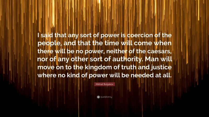 Mikhail Bulgakov Quote: “I said that any sort of power is coercion of the people, and that the time will come when there will be no power, neither of the caesars, nor of any other sort of authority. Man will move on to the kingdom of truth and justice where no kind of power will be needed at all.”