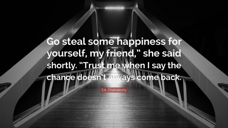 S.A. Chakraborty Quote: “Go steal some happiness for yourself, my friend,” she said shortly. “Trust me when I say the chance doesn’t always come back.”
