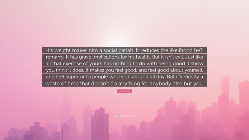 Lionel Shriver Quote: “His weight makes him a social pariah. It reduces the likelihood he’ll remarry. It has grave implications for his health. But it isn’t evil. Just like all that exercise of yours has nothing to do with being good. I know you think it does. It makes you feel good, and feel good about yourself, and feel superior to people who slob around all day. But it’s mostly a waste of time that doesn’t do anything for anybody else but you.”