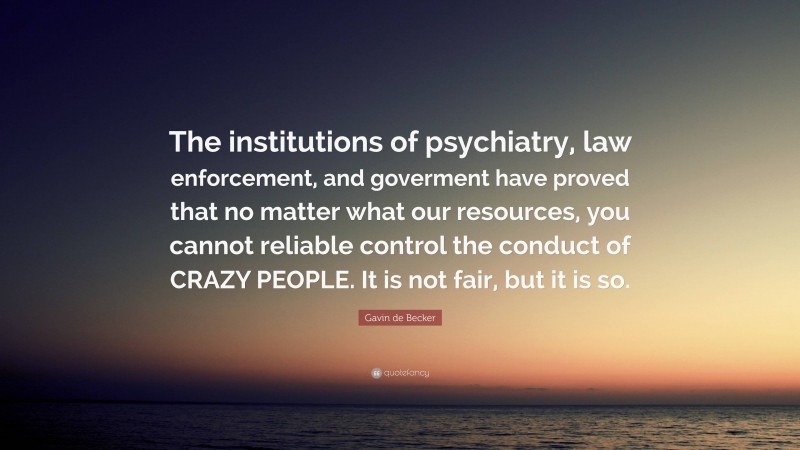 Gavin de Becker Quote: “The institutions of psychiatry, law enforcement, and goverment have proved that no matter what our resources, you cannot reliable control the conduct of CRAZY PEOPLE. It is not fair, but it is so.”