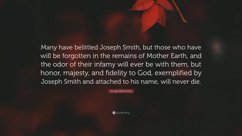 George Albert Smith Quote: “Many have belittled Joseph Smith, but those who have will be forgotten in the remains of Mother Earth, and the odor of their infamy will ever be with them, but honor, majesty, and fidelity to God, exemplified by Joseph Smith and attached to his name, will never die.”