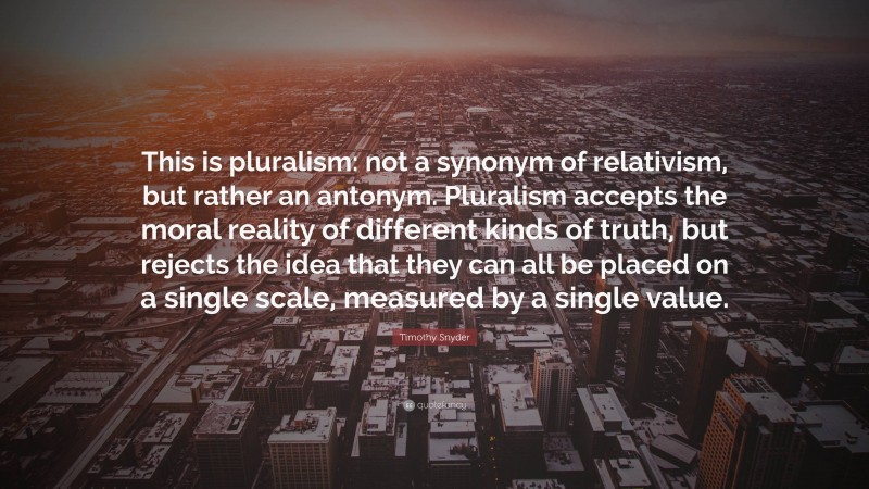 Timothy Snyder Quote: “This is pluralism: not a synonym of relativism, but rather an antonym. Pluralism accepts the moral reality of different kinds of truth, but rejects the idea that they can all be placed on a single scale, measured by a single value.”