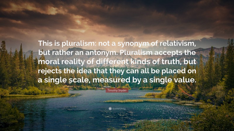 Timothy Snyder Quote: “This is pluralism: not a synonym of relativism, but rather an antonym. Pluralism accepts the moral reality of different kinds of truth, but rejects the idea that they can all be placed on a single scale, measured by a single value.”