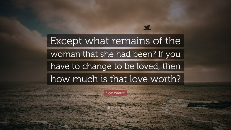 Skye Warren Quote: “Except what remains of the woman that she had been? If you have to change to be loved, then how much is that love worth?”