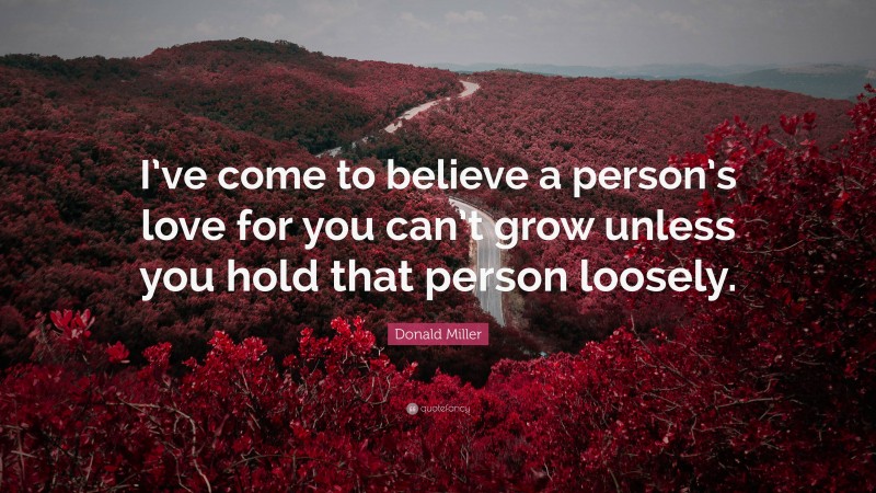 Donald Miller Quote: “I’ve come to believe a person’s love for you can’t grow unless you hold that person loosely.”