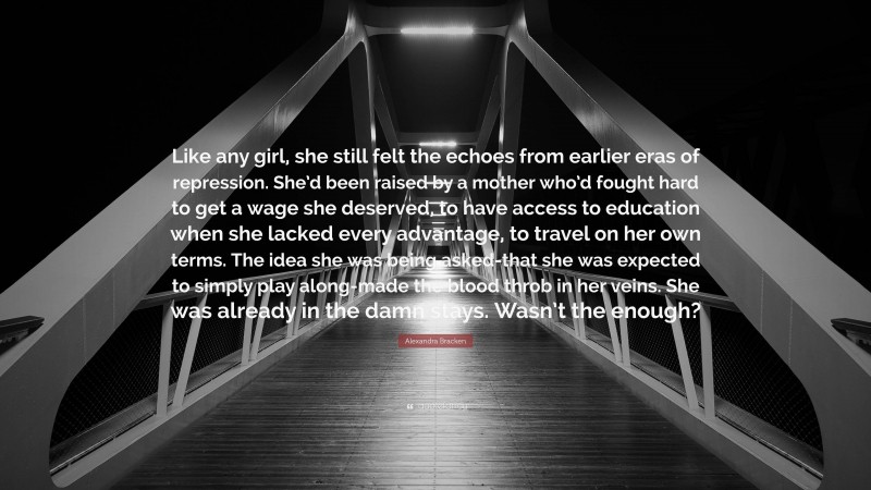 Alexandra Bracken Quote: “Like any girl, she still felt the echoes from earlier eras of repression. She’d been raised by a mother who’d fought hard to get a wage she deserved, to have access to education when she lacked every advantage, to travel on her own terms. The idea she was being asked-that she was expected to simply play along-made the blood throb in her veins. She was already in the damn stays. Wasn’t the enough?”