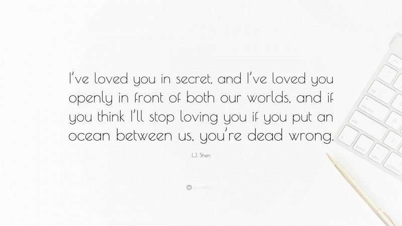 L.J. Shen Quote: “I’ve loved you in secret, and I’ve loved you openly in front of both our worlds, and if you think I’ll stop loving you if you put an ocean between us, you’re dead wrong.”