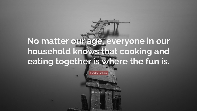 Corky Pollan Quote: “No matter our age, everyone in our household knows that cooking and eating together is where the fun is.”