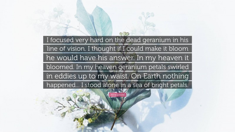 Alice Sebold Quote: “I focused very hard on the dead geranium in his line of vision. I thought if I could make it bloom he would have his answer. In my heaven it bloomed. In my heaven geranium petals swirled in eddies up to my waist. On Earth nothing happened... I stood alone in a sea of bright petals.”