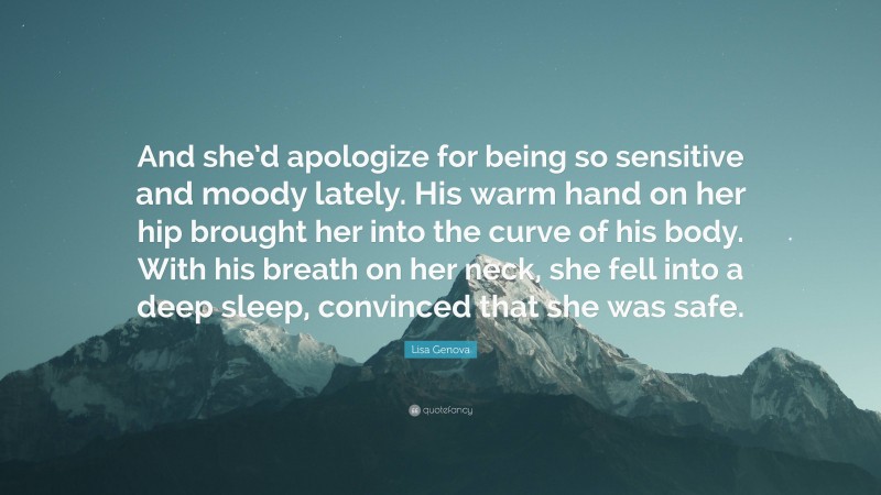 Lisa Genova Quote: “And she’d apologize for being so sensitive and moody lately. His warm hand on her hip brought her into the curve of his body. With his breath on her neck, she fell into a deep sleep, convinced that she was safe.”