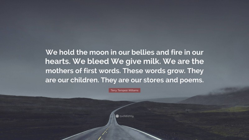 Terry Tempest Williams Quote: “We hold the moon in our bellies and fire in our hearts. We bleed We give milk. We are the mothers of first words. These words grow. They are our children. They are our stores and poems.”