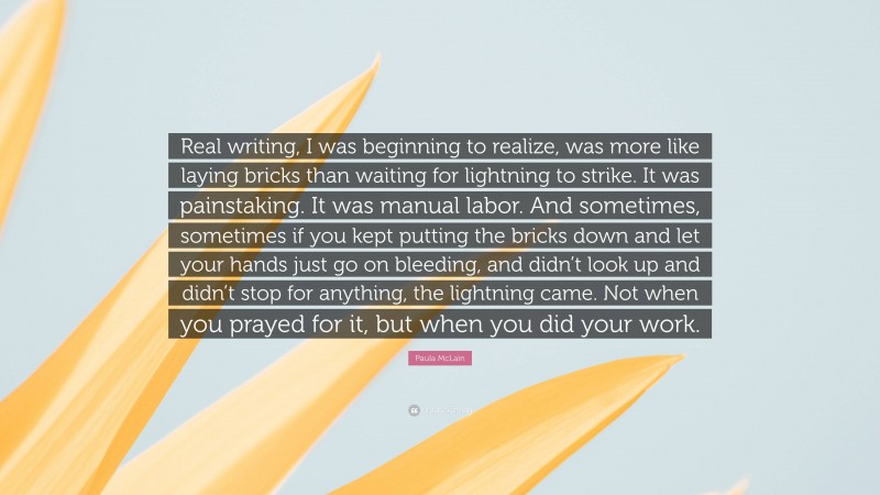 Paula McLain Quote: “Real writing, I was beginning to realize, was more like laying bricks than waiting for lightning to strike. It was painstaking. It was manual labor. And sometimes, sometimes if you kept putting the bricks down and let your hands just go on bleeding, and didn’t look up and didn’t stop for anything, the lightning came. Not when you prayed for it, but when you did your work.”