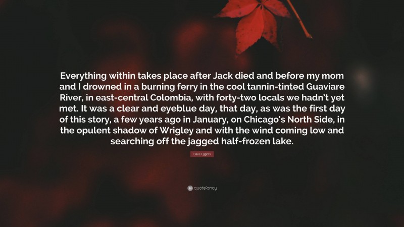 Dave Eggers Quote: “Everything within takes place after Jack died and before my mom and I drowned in a burning ferry in the cool tannin-tinted Guaviare River, in east-central Colombia, with forty-two locals we hadn’t yet met. It was a clear and eyeblue day, that day, as was the first day of this story, a few years ago in January, on Chicago’s North Side, in the opulent shadow of Wrigley and with the wind coming low and searching off the jagged half-frozen lake.”