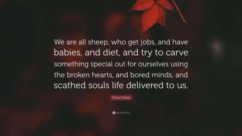 Tarryn Fisher Quote: “We are all sheep, who get jobs, and have babies, and diet, and try to carve something special out for ourselves using the broken hearts, and bored minds, and scathed souls life delivered to us.”