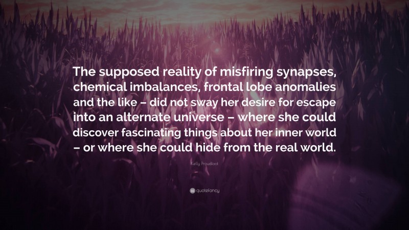 Kelly Proudfoot Quote: “The supposed reality of misfiring synapses, chemical imbalances, frontal lobe anomalies and the like – did not sway her desire for escape into an alternate universe – where she could discover fascinating things about her inner world – or where she could hide from the real world.”