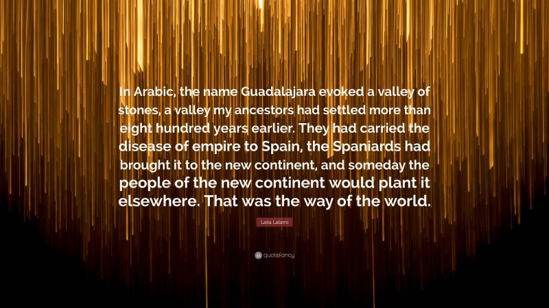 Laila Lalami Quote: “In Arabic, the name Guadalajara evoked a valley of stones, a valley my ancestors had settled more than eight hundred years earlier. They had carried the disease of empire to Spain, the Spaniards had brought it to the new continent, and someday the people of the new continent would plant it elsewhere. That was the way of the world.”
