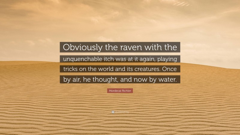 Mordecai Richler Quote: “Obviously the raven with the unquenchable itch was at it again, playing tricks on the world and its creatures. Once by air, he thought, and now by water.”