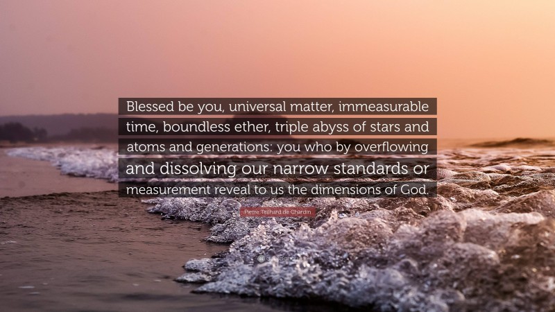 Pierre Teilhard de Chardin Quote: “Blessed be you, universal matter, immeasurable time, boundless ether, triple abyss of stars and atoms and generations: you who by overflowing and dissolving our narrow standards or measurement reveal to us the dimensions of God.”
