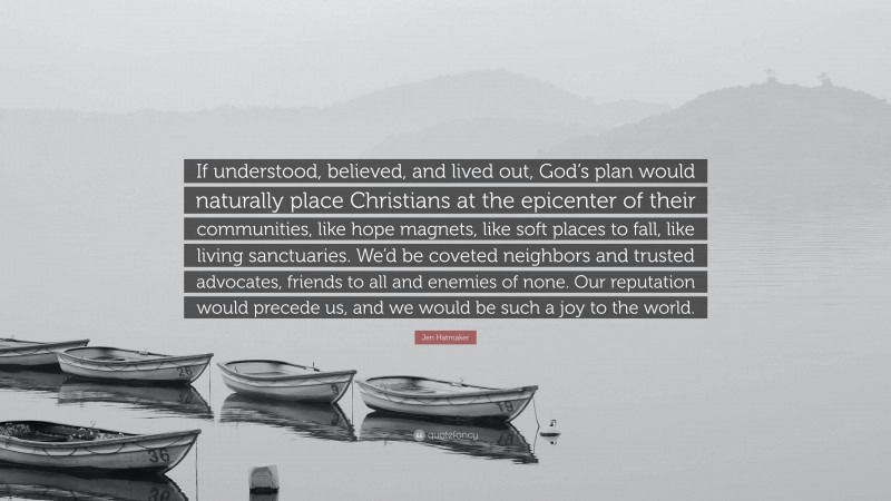 Jen Hatmaker Quote: “If understood, believed, and lived out, God’s plan would naturally place Christians at the epicenter of their communities, like hope magnets, like soft places to fall, like living sanctuaries. We’d be coveted neighbors and trusted advocates, friends to all and enemies of none. Our reputation would precede us, and we would be such a joy to the world.”